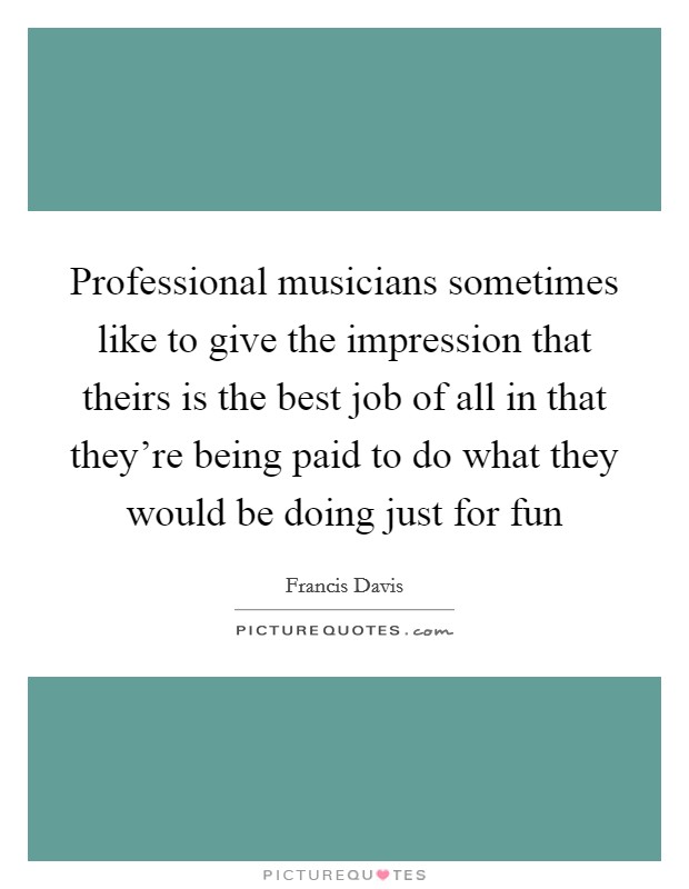 Professional musicians sometimes like to give the impression that theirs is the best job of all in that they're being paid to do what they would be doing just for fun Picture Quote #1