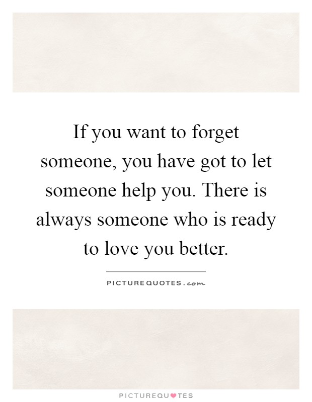 If you want to forget someone, you have got to let someone help you. There is always someone who is ready to love you better Picture Quote #1