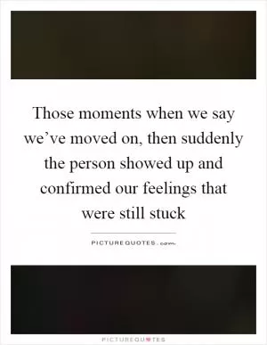 Those moments when we say we’ve moved on, then suddenly the person showed up and confirmed our feelings that were still stuck Picture Quote #1
