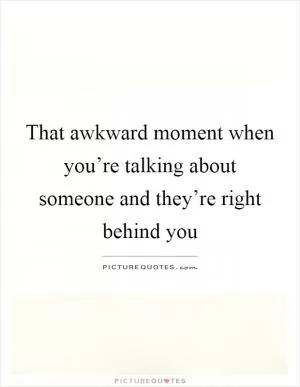 That awkward moment when you’re talking about someone and they’re right behind you Picture Quote #1