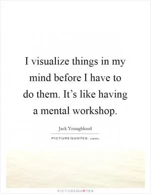 I visualize things in my mind before I have to do them. It’s like having a mental workshop Picture Quote #1
