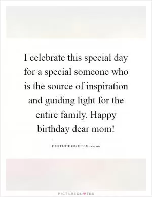 I celebrate this special day for a special someone who is the source of inspiration and guiding light for the entire family. Happy birthday dear mom! Picture Quote #1