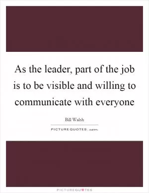 As the leader, part of the job is to be visible and willing to communicate with everyone Picture Quote #1
