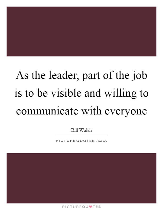 As the leader, part of the job is to be visible and willing to communicate with everyone Picture Quote #1