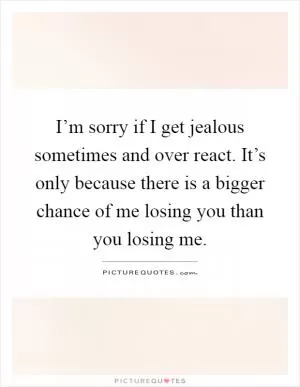 I’m sorry if I get jealous sometimes and over react. It’s only because there is a bigger chance of me losing you than you losing me Picture Quote #1