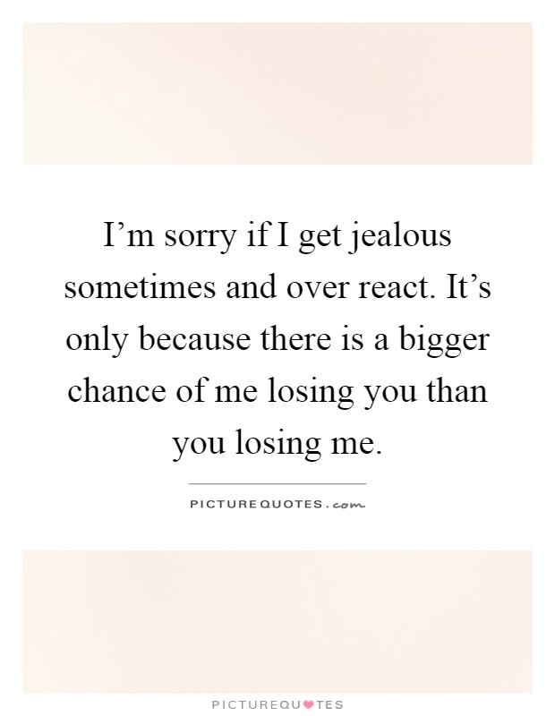 I'm sorry if I get jealous sometimes and over react. It's only because there is a bigger chance of me losing you than you losing me Picture Quote #1