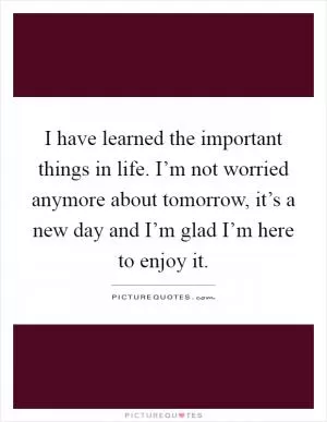 I have learned the important things in life. I’m not worried anymore about tomorrow, it’s a new day and I’m glad I’m here to enjoy it Picture Quote #1