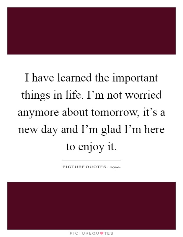 I have learned the important things in life. I'm not worried anymore about tomorrow, it's a new day and I'm glad I'm here to enjoy it Picture Quote #1