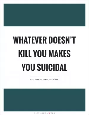 Whatever doesn’t kill you makes you suicidal Picture Quote #1