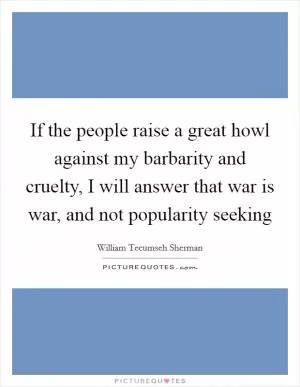 If the people raise a great howl against my barbarity and cruelty, I will answer that war is war, and not popularity seeking Picture Quote #1