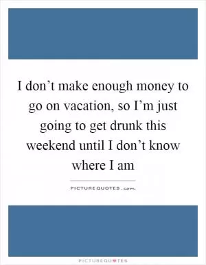 I don’t make enough money to go on vacation, so I’m just going to get drunk this weekend until I don’t know where I am Picture Quote #1