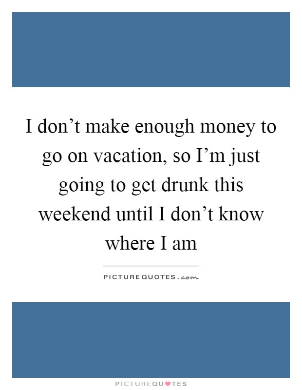 I don't make enough money to go on vacation, so I'm just going to get drunk this weekend until I don't know where I am Picture Quote #1