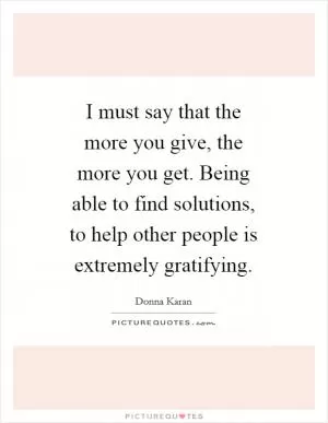 I must say that the more you give, the more you get. Being able to find solutions, to help other people is extremely gratifying Picture Quote #1