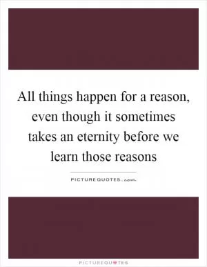 All things happen for a reason, even though it sometimes takes an eternity before we learn those reasons Picture Quote #1