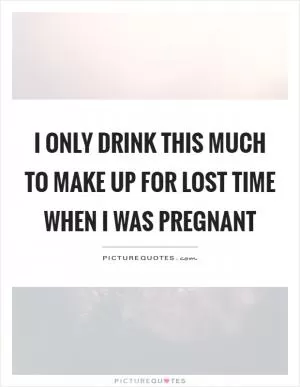 I only drink this much to make up for lost time when I was pregnant Picture Quote #1