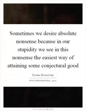 Sometimes we desire absolute nonsense because in our stupidity we see in this nonsense the easiest way of attaining some conjectural good Picture Quote #1