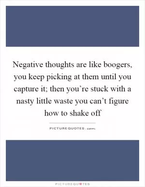 Negative thoughts are like boogers, you keep picking at them until you capture it; then you’re stuck with a nasty little waste you can’t figure how to shake off Picture Quote #1
