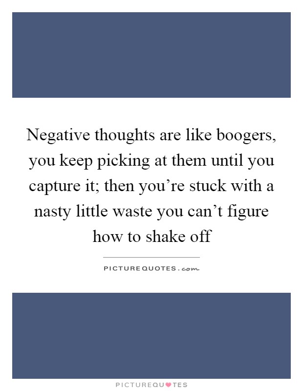 Negative thoughts are like boogers, you keep picking at them until you capture it; then you're stuck with a nasty little waste you can't figure how to shake off Picture Quote #1