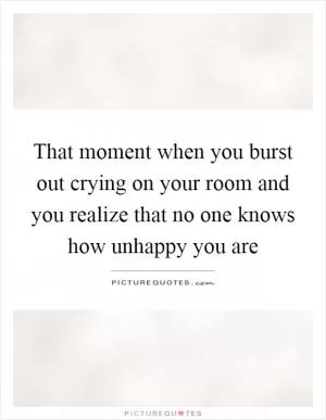 That moment when you burst out crying on your room and you realize that no one knows how unhappy you are Picture Quote #1