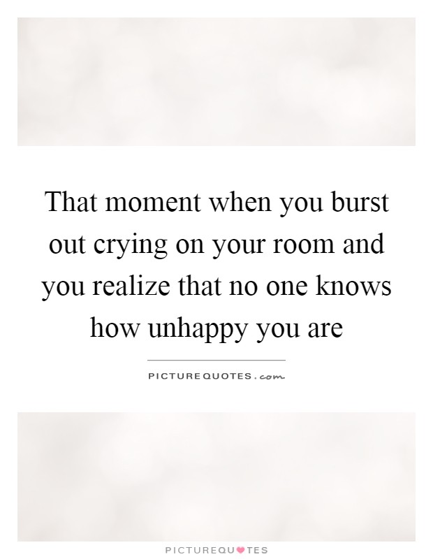 That moment when you burst out crying on your room and you realize that no one knows how unhappy you are Picture Quote #1