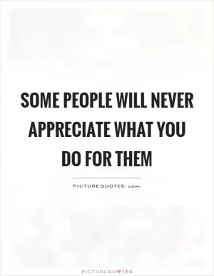 Some people will never appreciate what you do for them Picture Quote #1