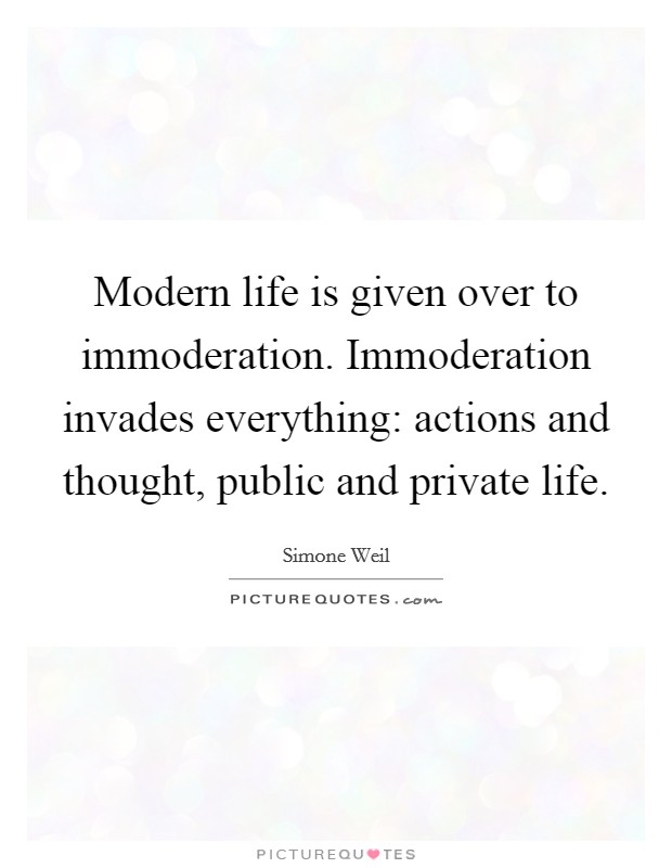 Modern life is given over to immoderation. Immoderation invades everything: actions and thought, public and private life Picture Quote #1
