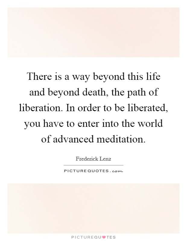 There is a way beyond this life and beyond death, the path of liberation. In order to be liberated, you have to enter into the world of advanced meditation Picture Quote #1
