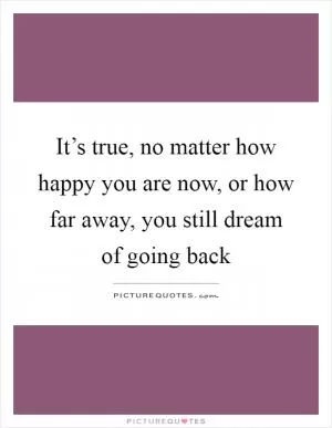 It’s true, no matter how happy you are now, or how far away, you still dream of going back Picture Quote #1