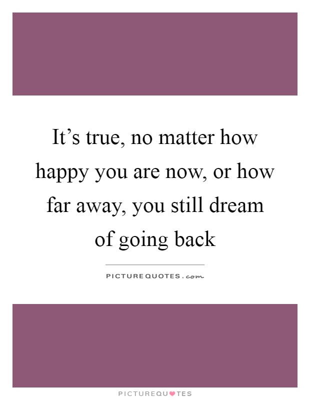 It's true, no matter how happy you are now, or how far away, you still dream of going back Picture Quote #1