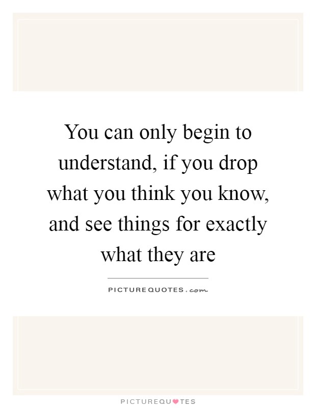 You can only begin to understand, if you drop what you think you know, and see things for exactly what they are Picture Quote #1