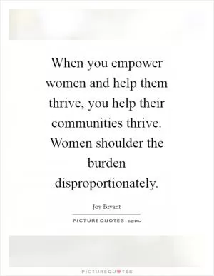 When you empower women and help them thrive, you help their communities thrive. Women shoulder the burden disproportionately Picture Quote #1