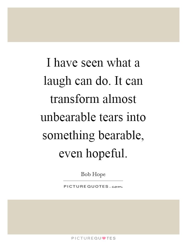I have seen what a laugh can do. It can transform almost unbearable tears into something bearable, even hopeful Picture Quote #1