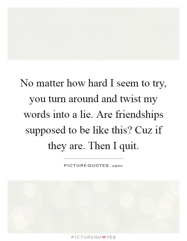 No matter how hard I seem to try, you turn around and twist my words into a lie. Are friendships supposed to be like this? Cuz if they are. Then I quit Picture Quote #1