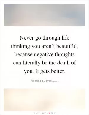 Never go through life thinking you aren’t beautiful, because negative thoughts can literally be the death of you. It gets better Picture Quote #1