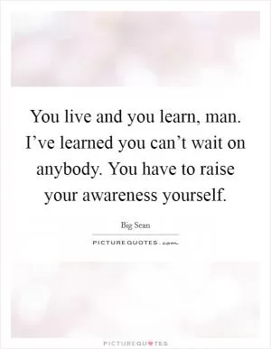 You live and you learn, man. I’ve learned you can’t wait on anybody. You have to raise your awareness yourself Picture Quote #1