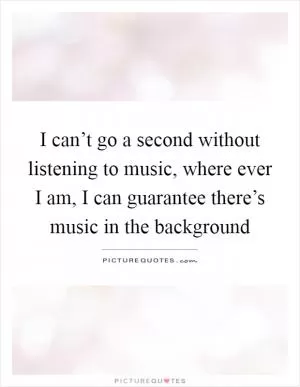 I can’t go a second without listening to music, where ever I am, I can guarantee there’s music in the background Picture Quote #1