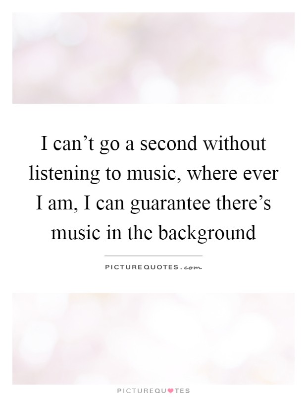 I can't go a second without listening to music, where ever I am, I can guarantee there's music in the background Picture Quote #1