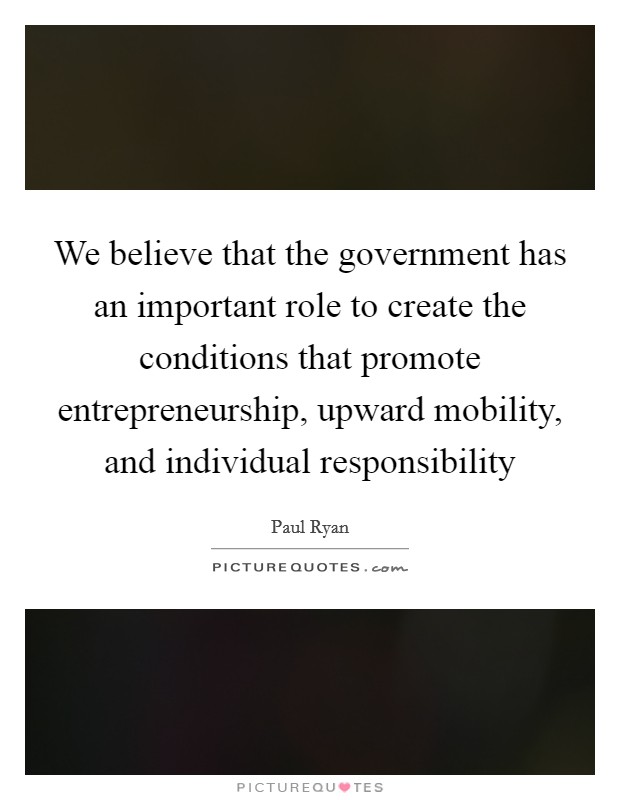 We believe that the government has an important role to create the conditions that promote entrepreneurship, upward mobility, and individual responsibility Picture Quote #1