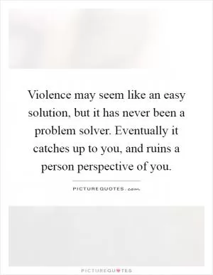 Violence may seem like an easy solution, but it has never been a problem solver. Eventually it catches up to you, and ruins a person perspective of you Picture Quote #1