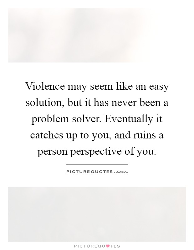 Violence may seem like an easy solution, but it has never been a problem solver. Eventually it catches up to you, and ruins a person perspective of you Picture Quote #1