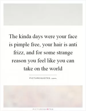 The kinda days were your face is pimple free, your hair is anti frizz, and for some strange reason you feel like you can take on the world Picture Quote #1