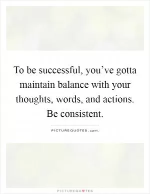 To be successful, you’ve gotta maintain balance with your thoughts, words, and actions. Be consistent Picture Quote #1