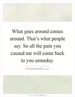What goes around comes around. That’s what people say. So all the pain you caused me will come back to you someday Picture Quote #1
