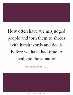 How often have we misjudged people and torn them to shreds with harsh words and deeds before we have had time to evaluate the situation Picture Quote #1