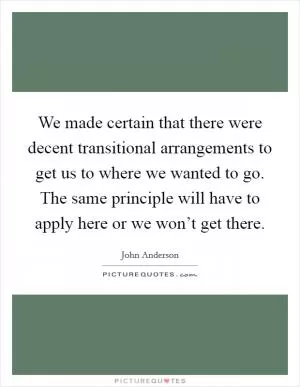 We made certain that there were decent transitional arrangements to get us to where we wanted to go. The same principle will have to apply here or we won’t get there Picture Quote #1
