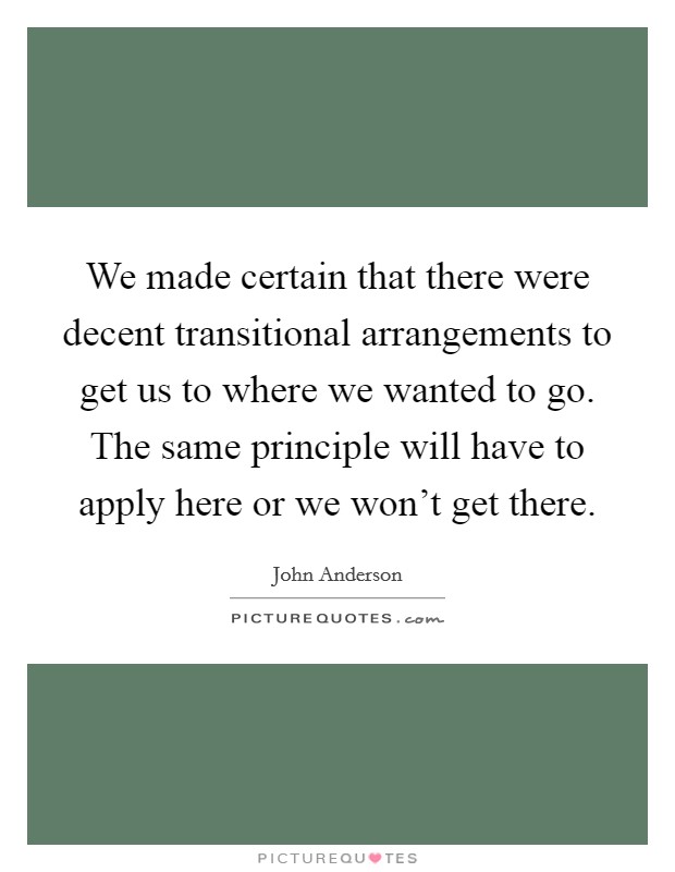 We made certain that there were decent transitional arrangements to get us to where we wanted to go. The same principle will have to apply here or we won't get there Picture Quote #1