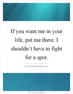 If you want me in your life, put me there. I shouldn’t have to fight for a spot Picture Quote #1
