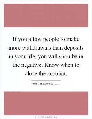 If you allow people to make more withdrawals than deposits in your life, you will soon be in the negative. Know when to close the account Picture Quote #1