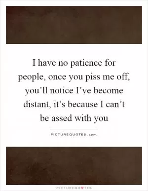I have no patience for people, once you piss me off, you’ll notice I’ve become distant, it’s because I can’t be assed with you Picture Quote #1