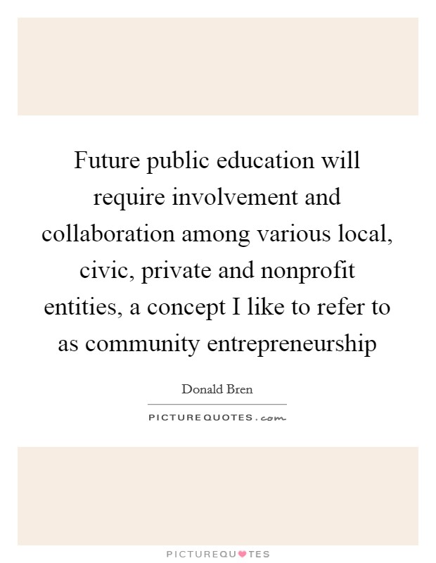 Future public education will require involvement and collaboration among various local, civic, private and nonprofit entities, a concept I like to refer to as community entrepreneurship Picture Quote #1